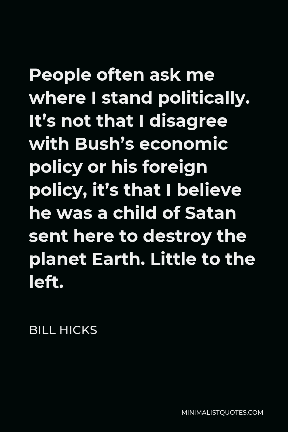 Bill Hicks Quote - People often ask me where I stand politically. It’s not that I disagree with Bush’s economic policy or his foreign policy, it’s that I believe he was a child of Satan sent here to destroy the planet Earth. Little to the left.
