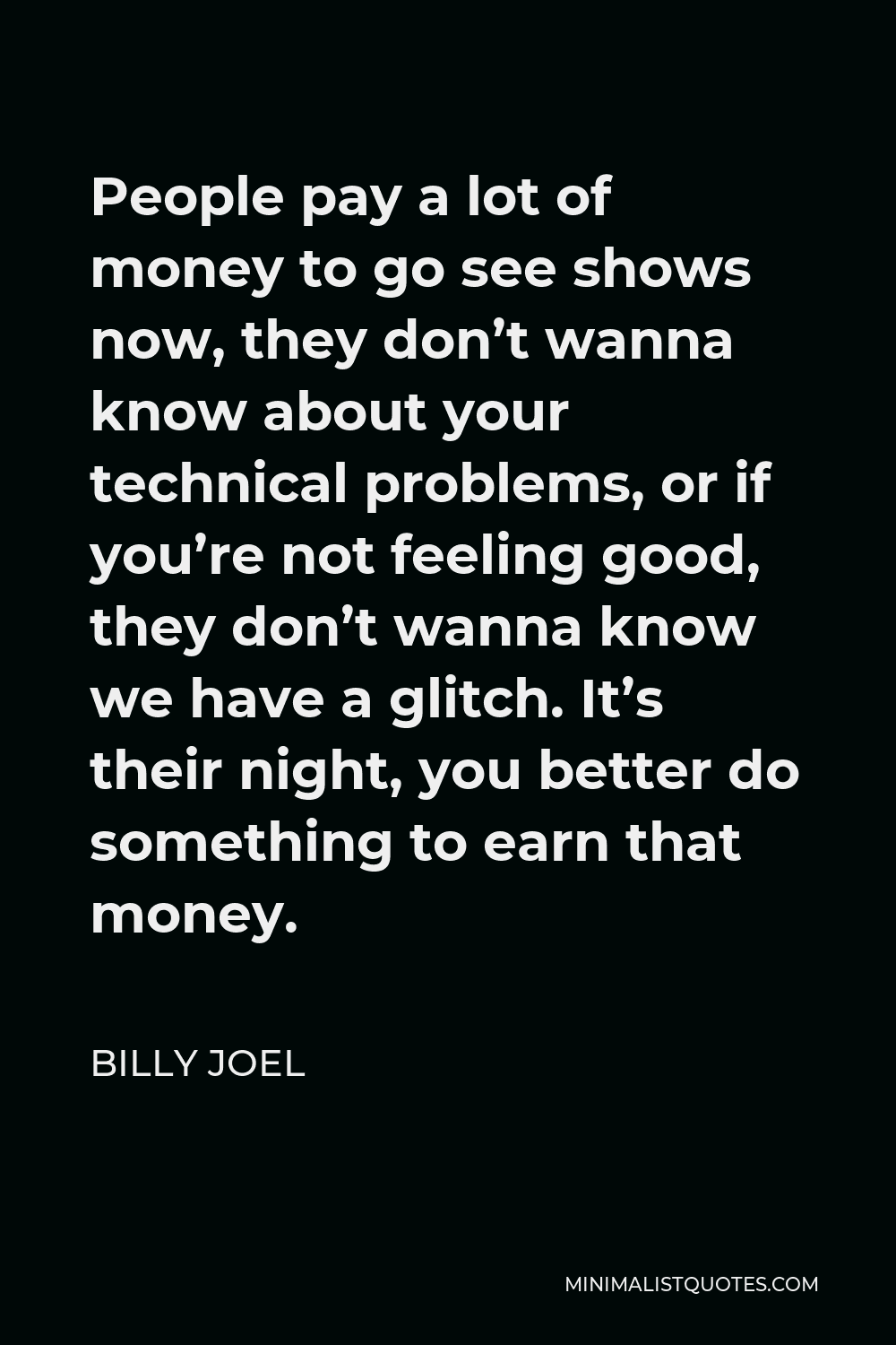 Billy Joel Quote - People pay a lot of money to go see shows now, they don’t wanna know about your technical problems, or if you’re not feeling good, they don’t wanna know we have a glitch. It’s their night, you better do something to earn that money.