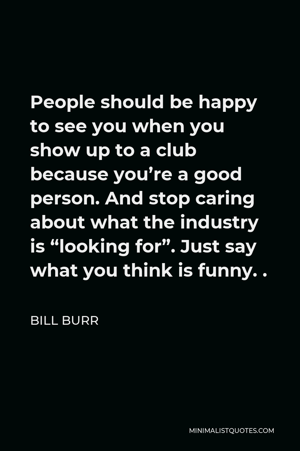 Bill Burr Quote - People should be happy to see you when you show up to a club because you’re a good person. And stop caring about what the industry is “looking for”. Just say what you think is funny. .