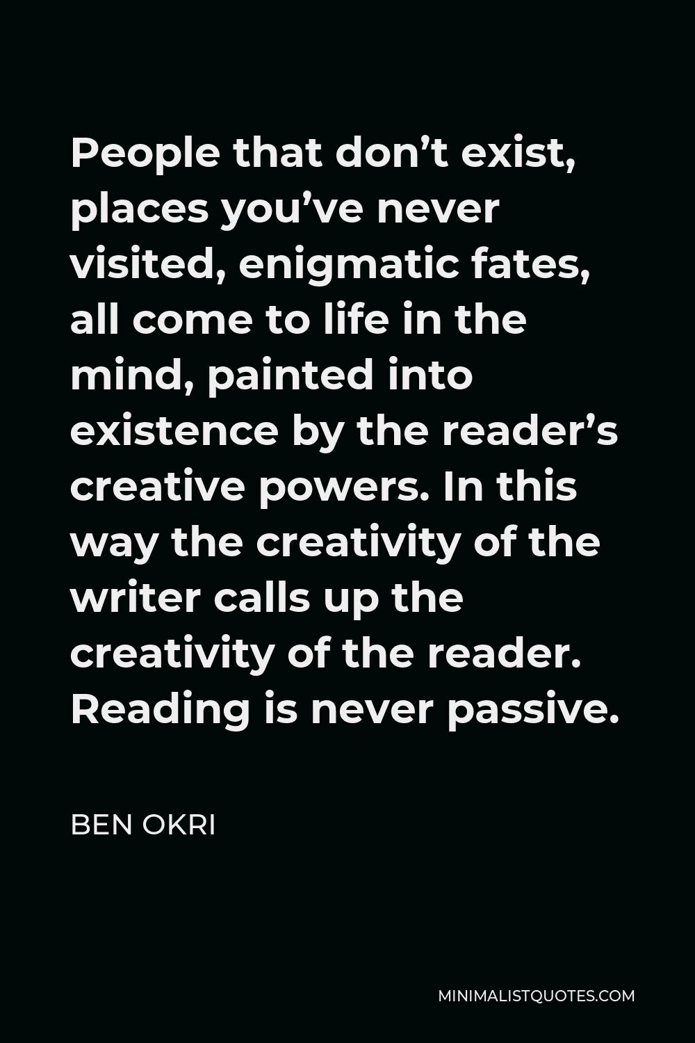 Ben Okri Quote - People that don’t exist, places you’ve never visited, enigmatic fates, all come to life in the mind, painted into existence by the reader’s creative powers. In this way the creativity of the writer calls up the creativity of the reader. Reading is never passive.
