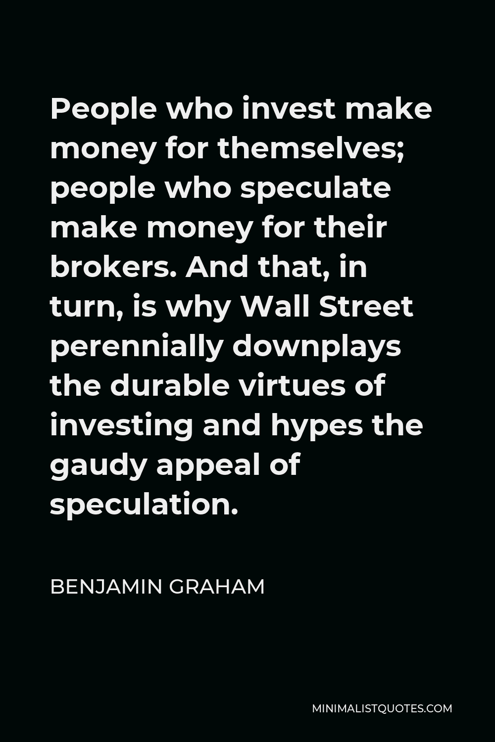 Benjamin Graham Quote - People who invest make money for themselves; people who speculate make money for their brokers. And that, in turn, is why Wall Street perennially downplays the durable virtues of investing and hypes the gaudy appeal of speculation.