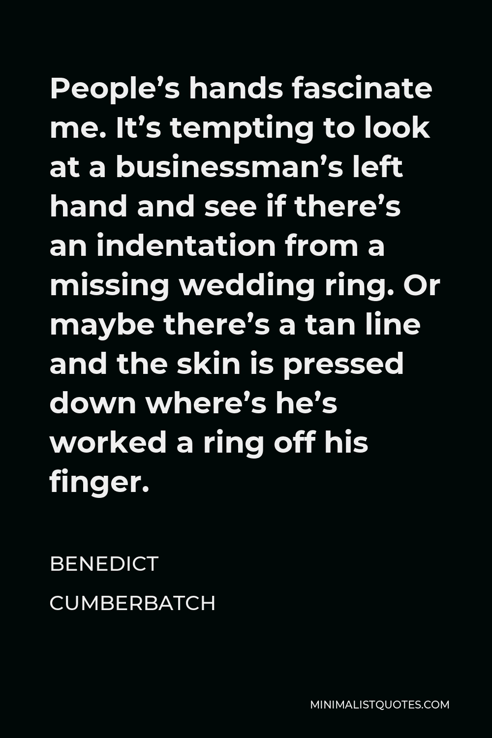 Benedict Cumberbatch Quote - People’s hands fascinate me. It’s tempting to look at a businessman’s left hand and see if there’s an indentation from a missing wedding ring. Or maybe there’s a tan line and the skin is pressed down where’s he’s worked a ring off his finger.