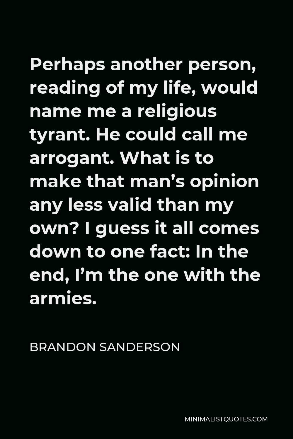 Brandon Sanderson Quote - Perhaps another person, reading of my life, would name me a religious tyrant. He could call me arrogant. What is to make that man’s opinion any less valid than my own? I guess it all comes down to one fact: In the end, I’m the one with the armies.