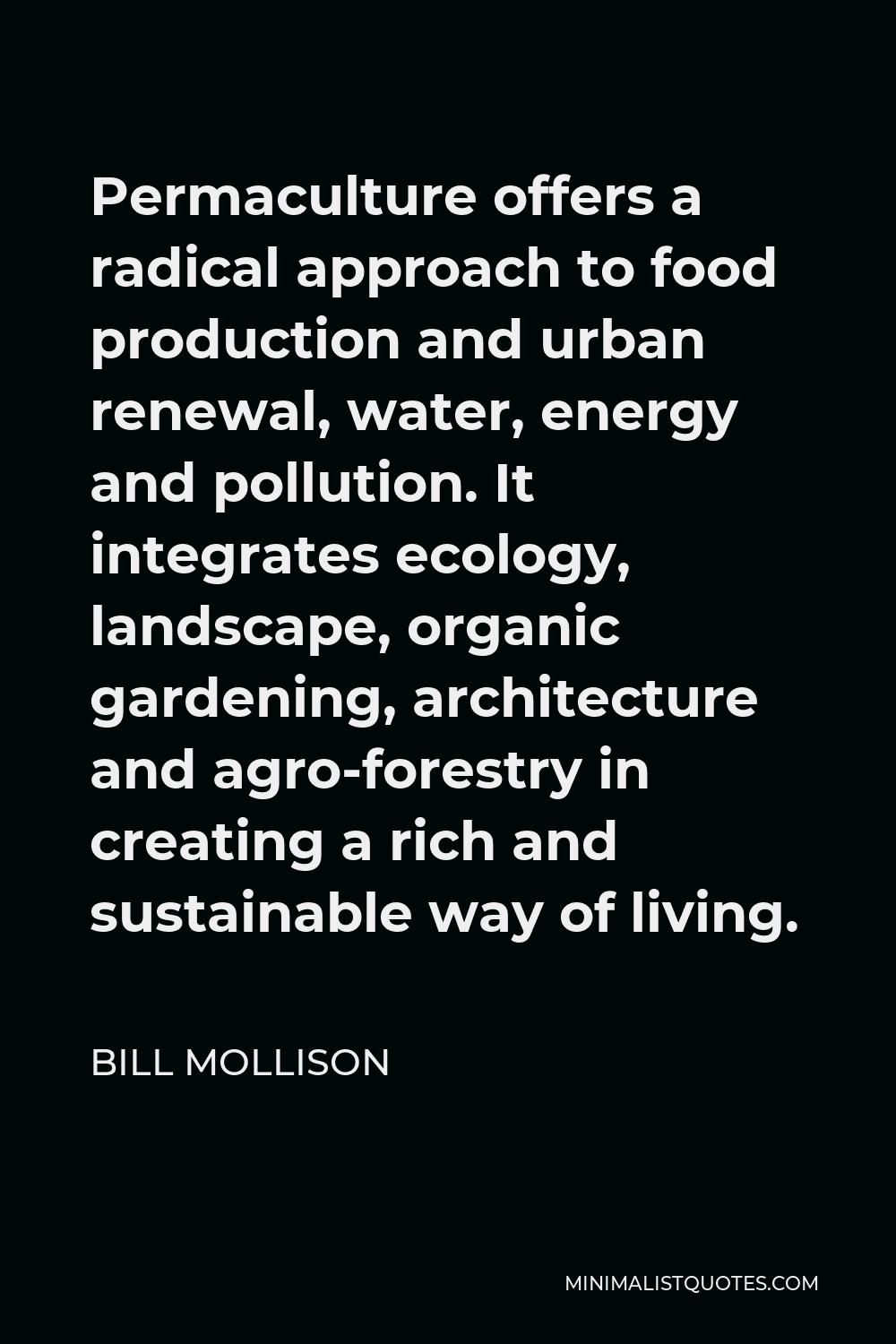 Bill Mollison Quote - Permaculture offers a radical approach to food production and urban renewal, water, energy and pollution. It integrates ecology, landscape, organic gardening, architecture and agro-forestry in creating a rich and sustainable way of living.