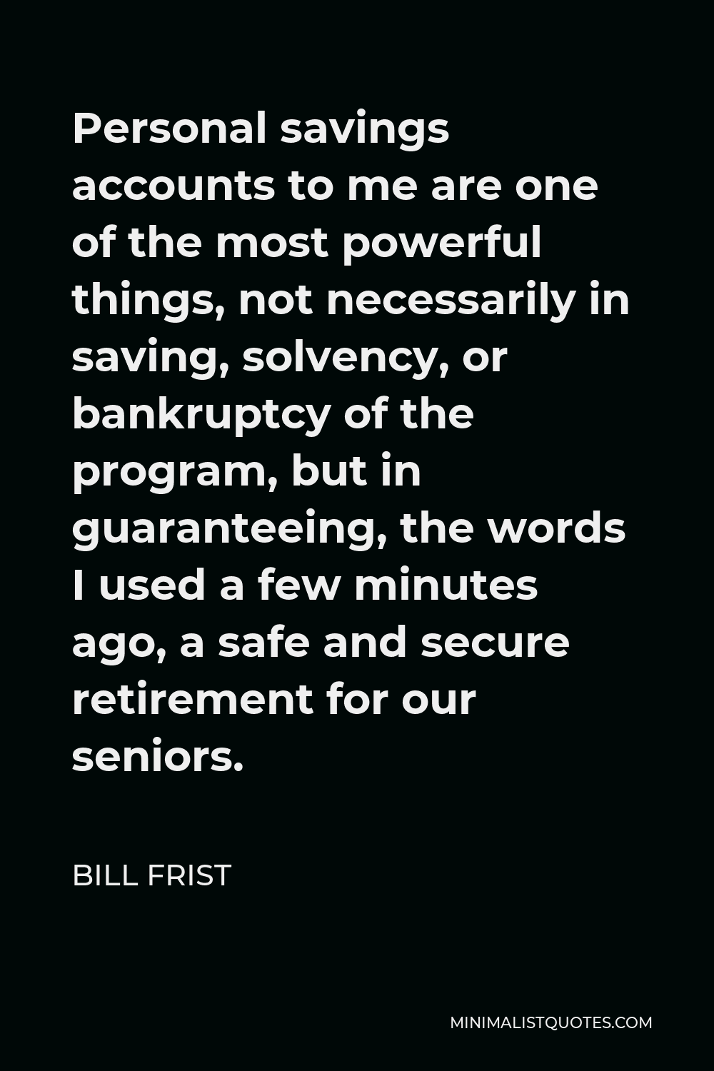 Bill Frist Quote - Personal savings accounts to me are one of the most powerful things, not necessarily in saving, solvency, or bankruptcy of the program, but in guaranteeing, the words I used a few minutes ago, a safe and secure retirement for our seniors.