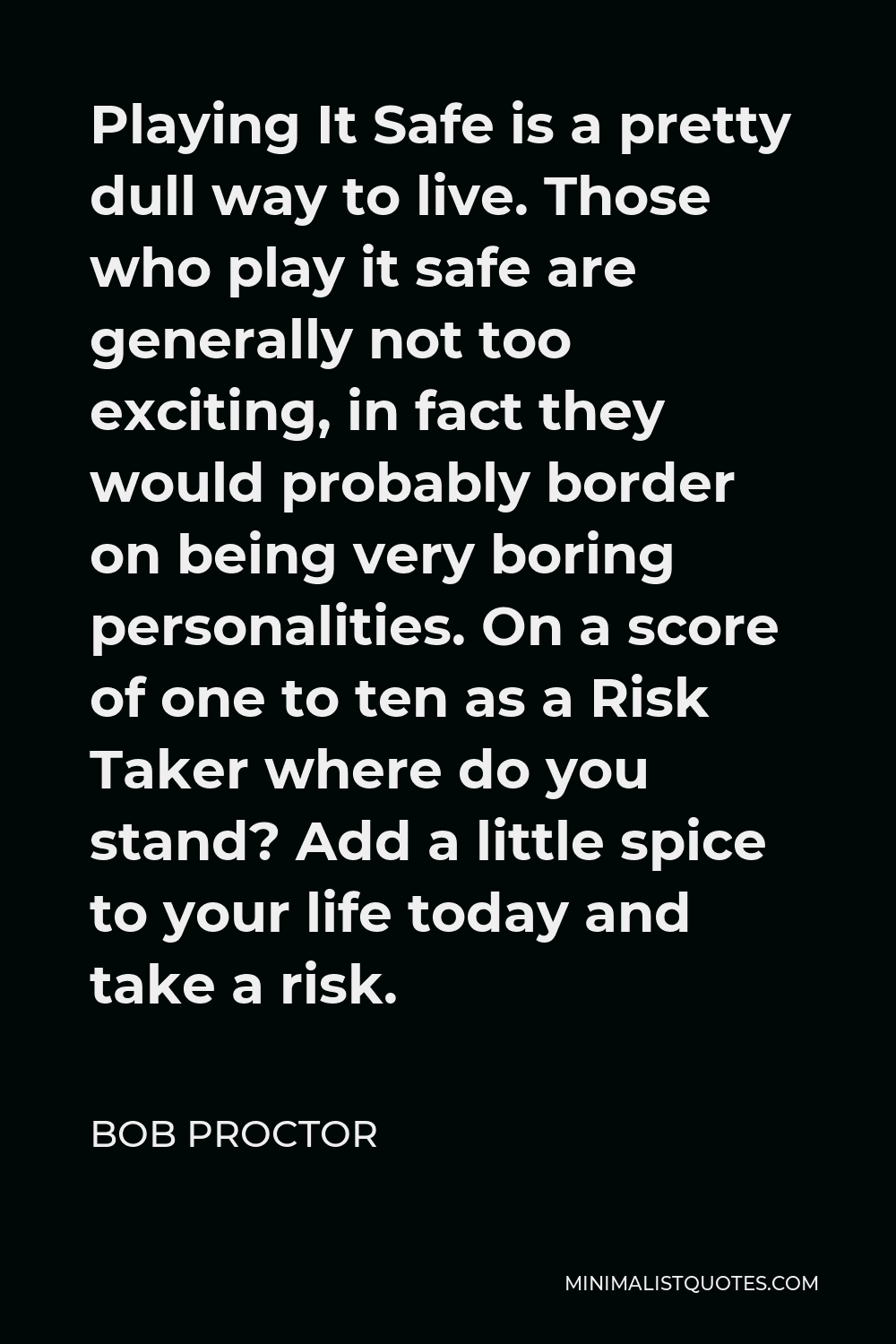 Bob Proctor Quote - Playing It Safe is a pretty dull way to live. Those who play it safe are generally not too exciting, in fact they would probably border on being very boring personalities. On a score of one to ten as a Risk Taker where do you stand? Add a little spice to your life today and take a risk.