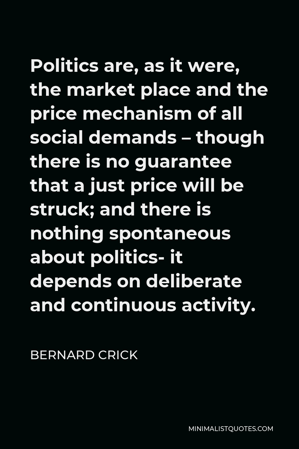 Bernard Crick Quote - Politics are, as it were, the market place and the price mechanism of all social demands – though there is no guarantee that a just price will be struck; and there is nothing spontaneous about politics- it depends on deliberate and continuous activity.