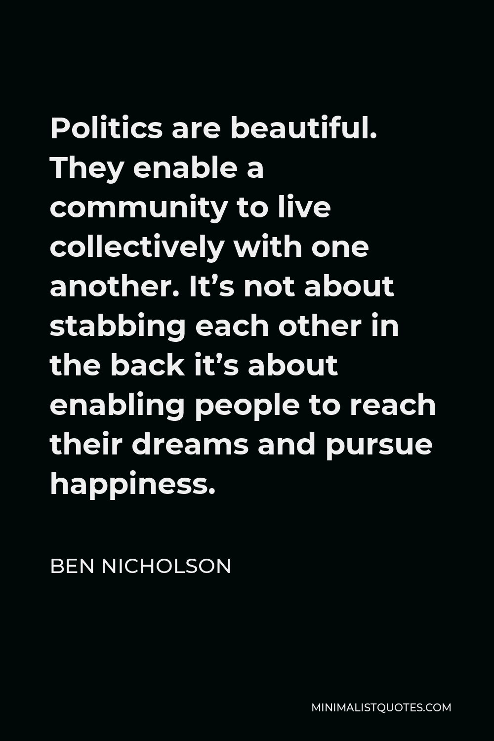 Ben Nicholson Quote - Politics are beautiful. They enable a community to live collectively with one another. It’s not about stabbing each other in the back it’s about enabling people to reach their dreams and pursue happiness.