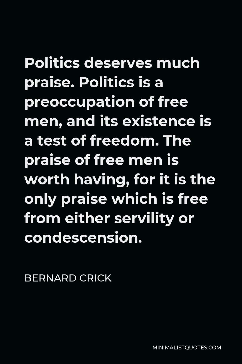 Bernard Crick Quote - Politics deserves much praise. Politics is a preoccupation of free men, and its existence is a test of freedom. The praise of free men is worth having, for it is the only praise which is free from either servility or condescension.