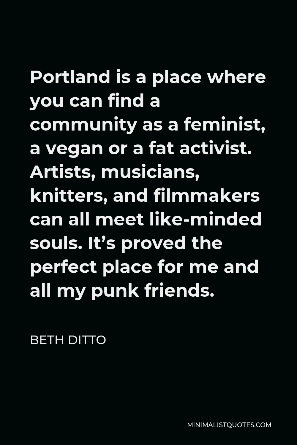 Beth Ditto Quote - Portland is a place where you can find a community as a feminist, a vegan or a fat activist. Artists, musicians, knitters, and filmmakers can all meet like-minded souls. It’s proved the perfect place for me and all my punk friends.