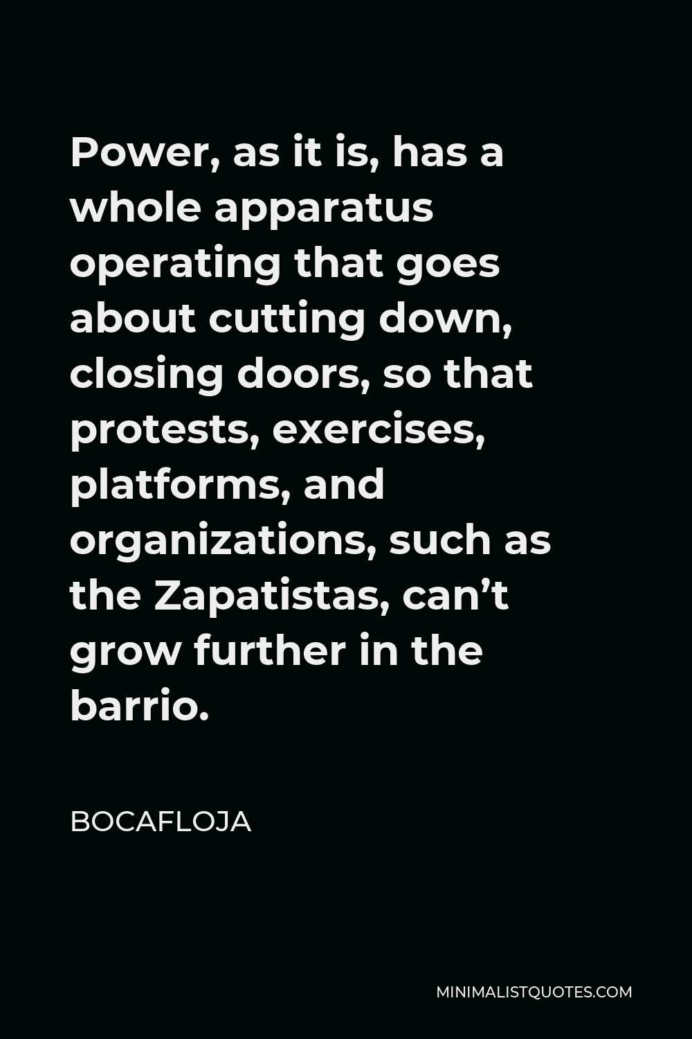 Bocafloja Quote - Power, as it is, has a whole apparatus operating that goes about cutting down, closing doors, so that protests, exercises, platforms, and organizations, such as the Zapatistas, can’t grow further in the barrio.