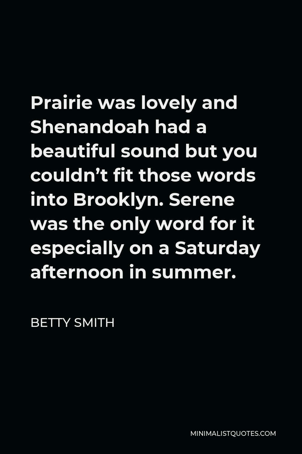 Betty Smith Quote - Prairie was lovely and Shenandoah had a beautiful sound but you couldn’t fit those words into Brooklyn. Serene was the only word for it especially on a Saturday afternoon in summer.