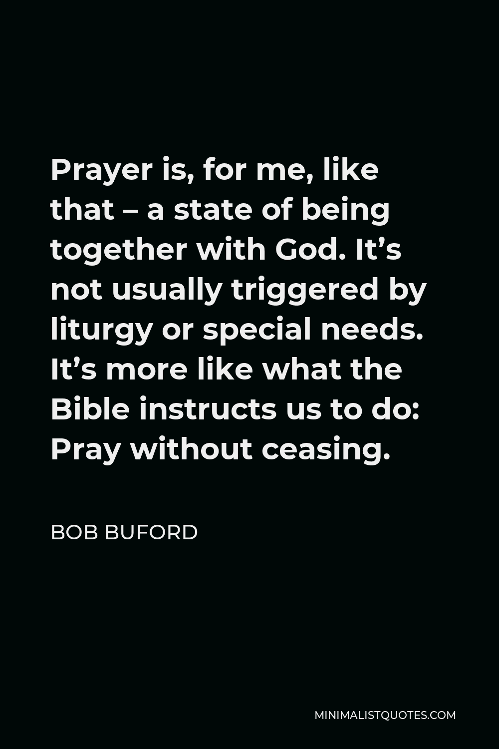 Bob Buford Quote - Prayer is, for me, like that – a state of being together with God. It’s not usually triggered by liturgy or special needs. It’s more like what the Bible instructs us to do: Pray without ceasing.