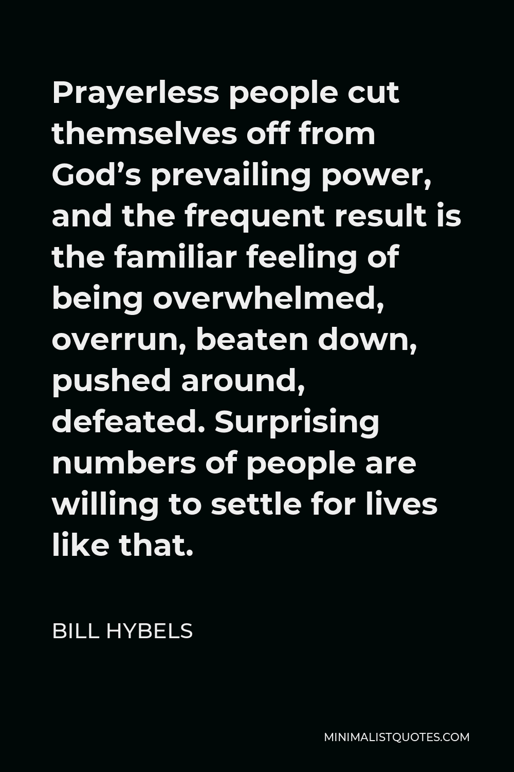 Bill Hybels Quote - Prayerless people cut themselves off from God’s prevailing power, and the frequent result is the familiar feeling of being overwhelmed, overrun, beaten down, pushed around, defeated. Surprising numbers of people are willing to settle for lives like that.