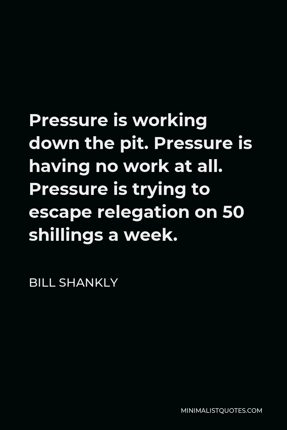 Bill Shankly Quote - Pressure is working down the pit. Pressure is having no work at all. Pressure is trying to escape relegation on 50 shillings a week.