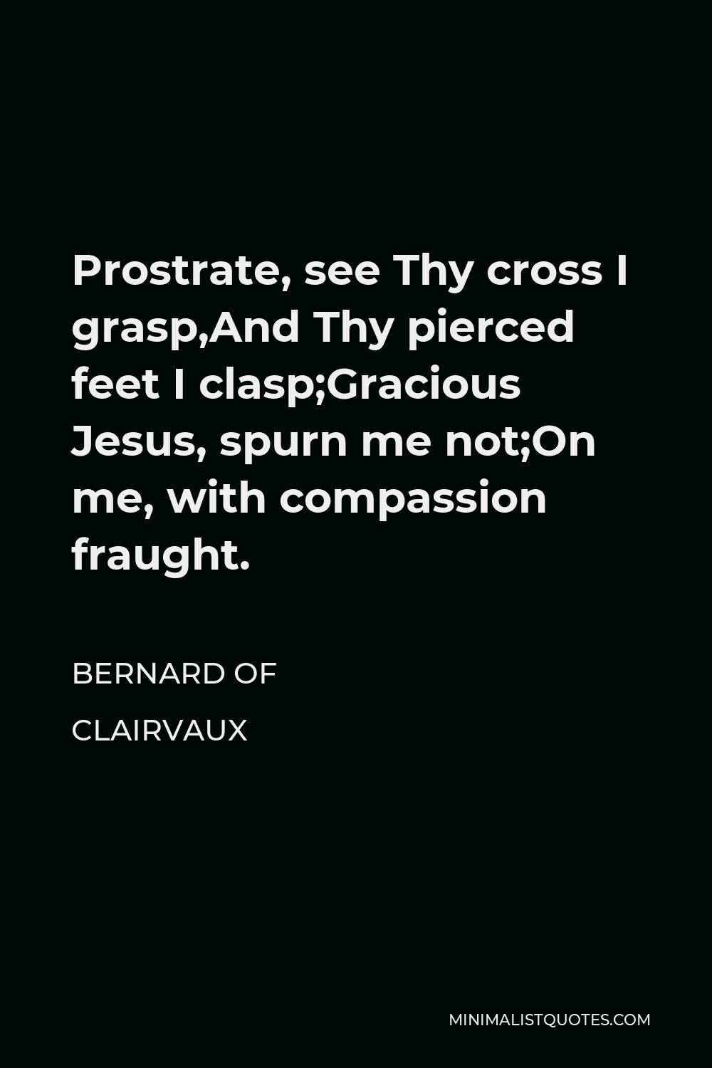 Bernard of Clairvaux Quote - Prostrate, see Thy cross I grasp,And Thy pierced feet I clasp;Gracious Jesus, spurn me not;On me, with compassion fraught.