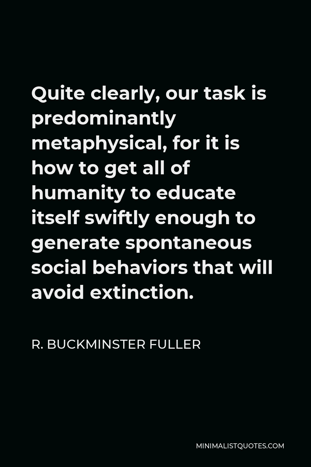 R. Buckminster Fuller Quote - Quite clearly, our task is predominantly metaphysical, for it is how to get all of humanity to educate itself swiftly enough to generate spontaneous social behaviors that will avoid extinction.