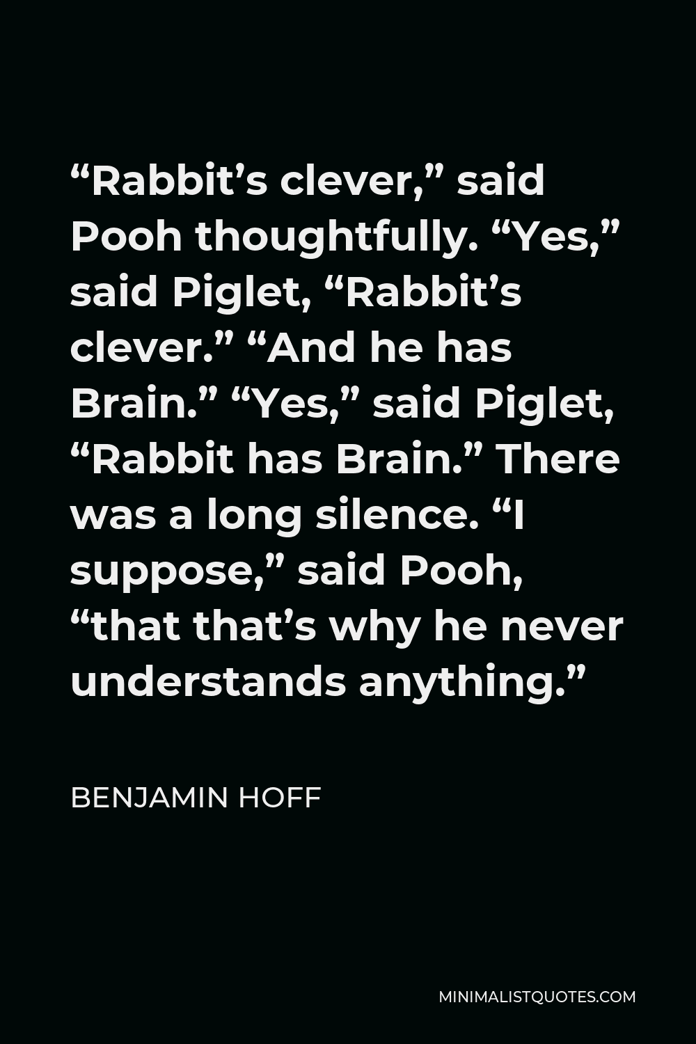 Benjamin Hoff Quote - “Rabbit’s clever,” said Pooh thoughtfully. “Yes,” said Piglet, “Rabbit’s clever.” “And he has Brain.” “Yes,” said Piglet, “Rabbit has Brain.” There was a long silence. “I suppose,” said Pooh, “that that’s why he never understands anything.”