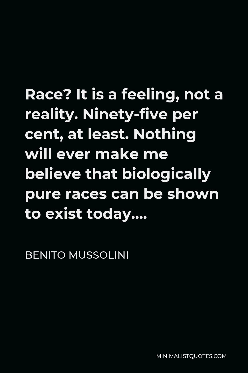 Benito Mussolini Quote - Race? It is a feeling, not a reality. Ninety-five per cent, at least. Nothing will ever make me believe that biologically pure races can be shown to exist today….