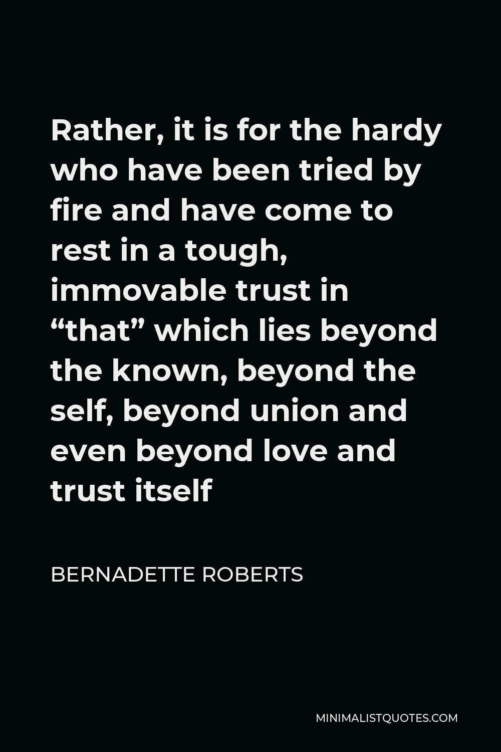 Bernadette Roberts Quote - Rather, it is for the hardy who have been tried by fire and have come to rest in a tough, immovable trust in “that” which lies beyond the known, beyond the self, beyond union and even beyond love and trust itself