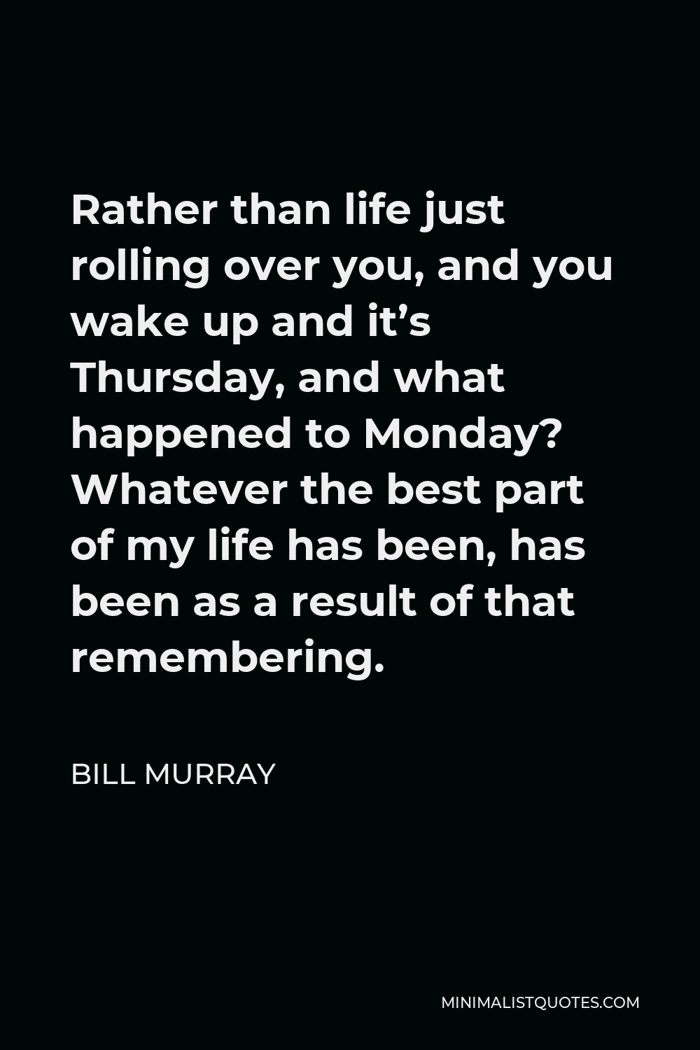 Bill Murray Quote - Rather than life just rolling over you, and you wake up and it’s Thursday, and what happened to Monday? Whatever the best part of my life has been, has been as a result of that remembering.