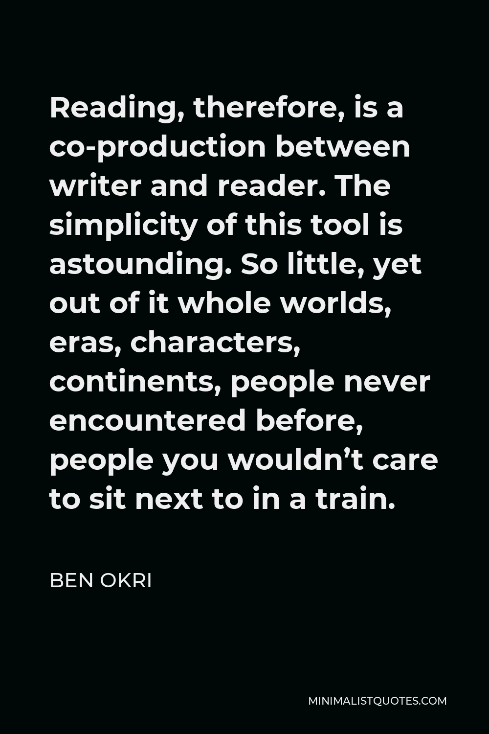 Ben Okri Quote - Reading, therefore, is a co-production between writer and reader. The simplicity of this tool is astounding. So little, yet out of it whole worlds, eras, characters, continents, people never encountered before, people you wouldn’t care to sit next to in a train.