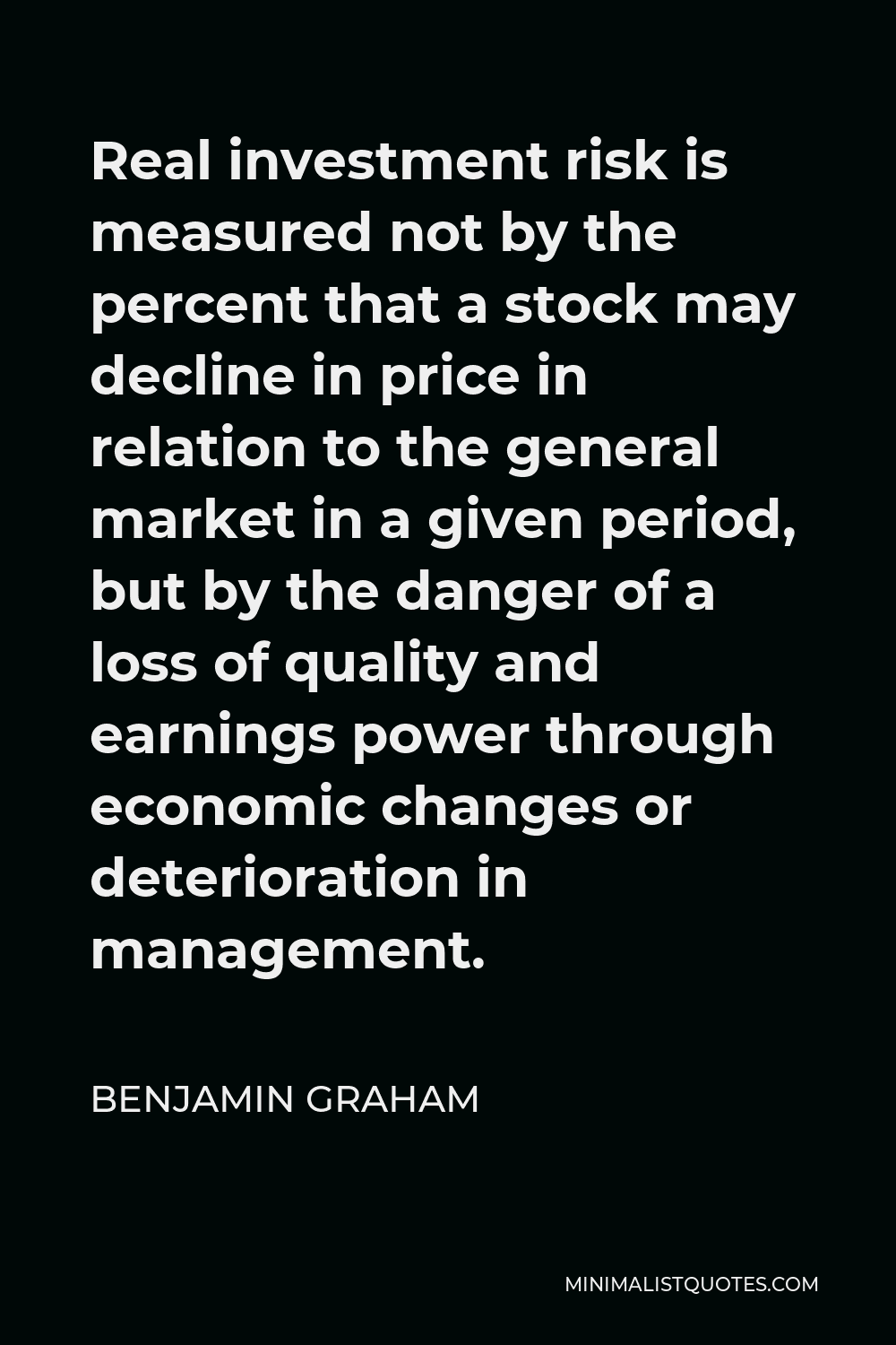 Benjamin Graham Quote - Real investment risk is measured not by the percent that a stock may decline in price in relation to the general market in a given period, but by the danger of a loss of quality and earnings power through economic changes or deterioration in management.