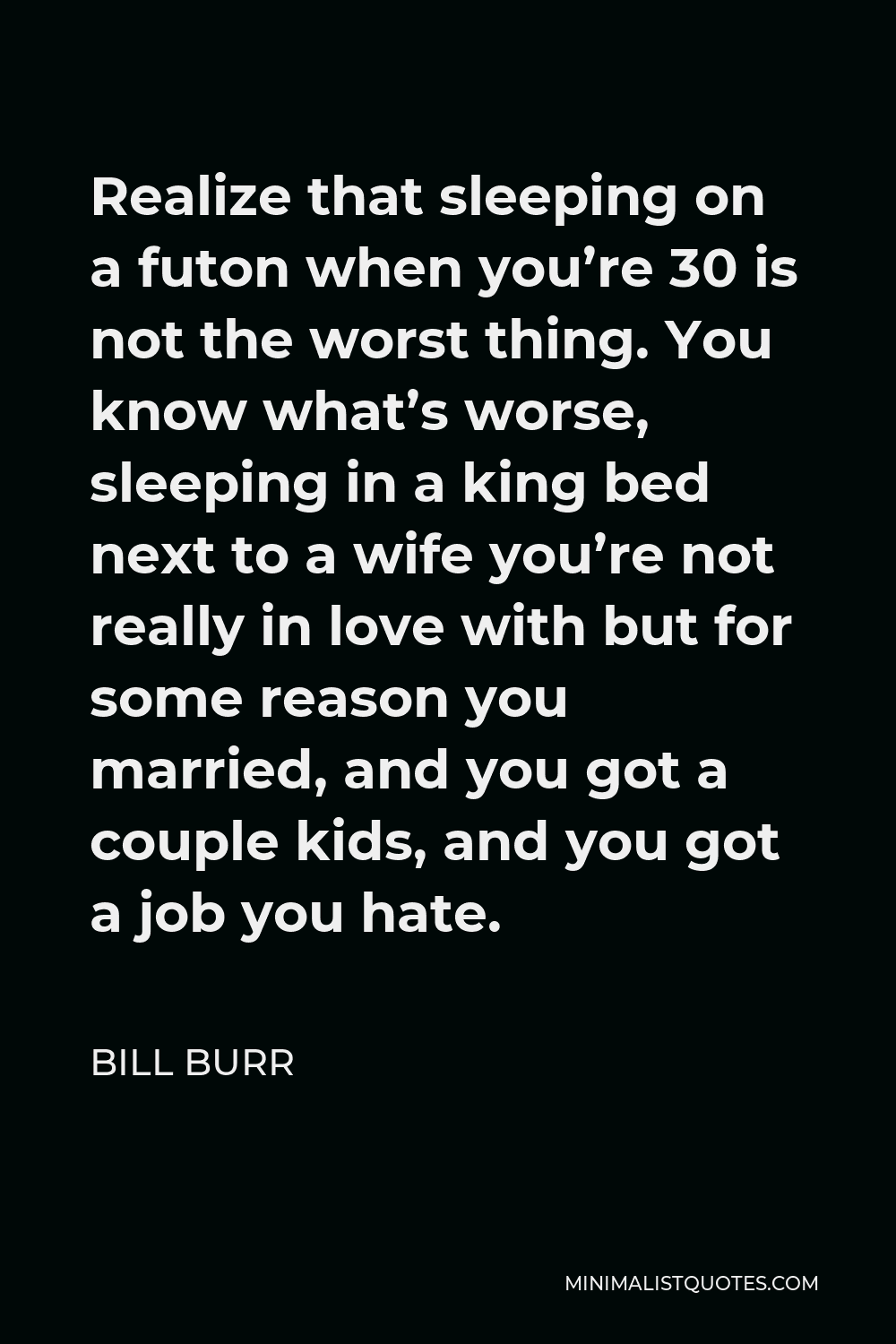 Bill Burr Quote - Realize that sleeping on a futon when you’re 30 is not the worst thing. You know what’s worse, sleeping in a king bed next to a wife you’re not really in love with but for some reason you married, and you got a couple kids, and you got a job you hate.