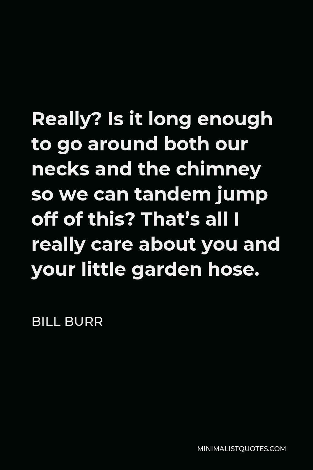 Bill Burr Quote - Really? Is it long enough to go around both our necks and the chimney so we can tandem jump off of this? That’s all I really care about you and your little garden hose.