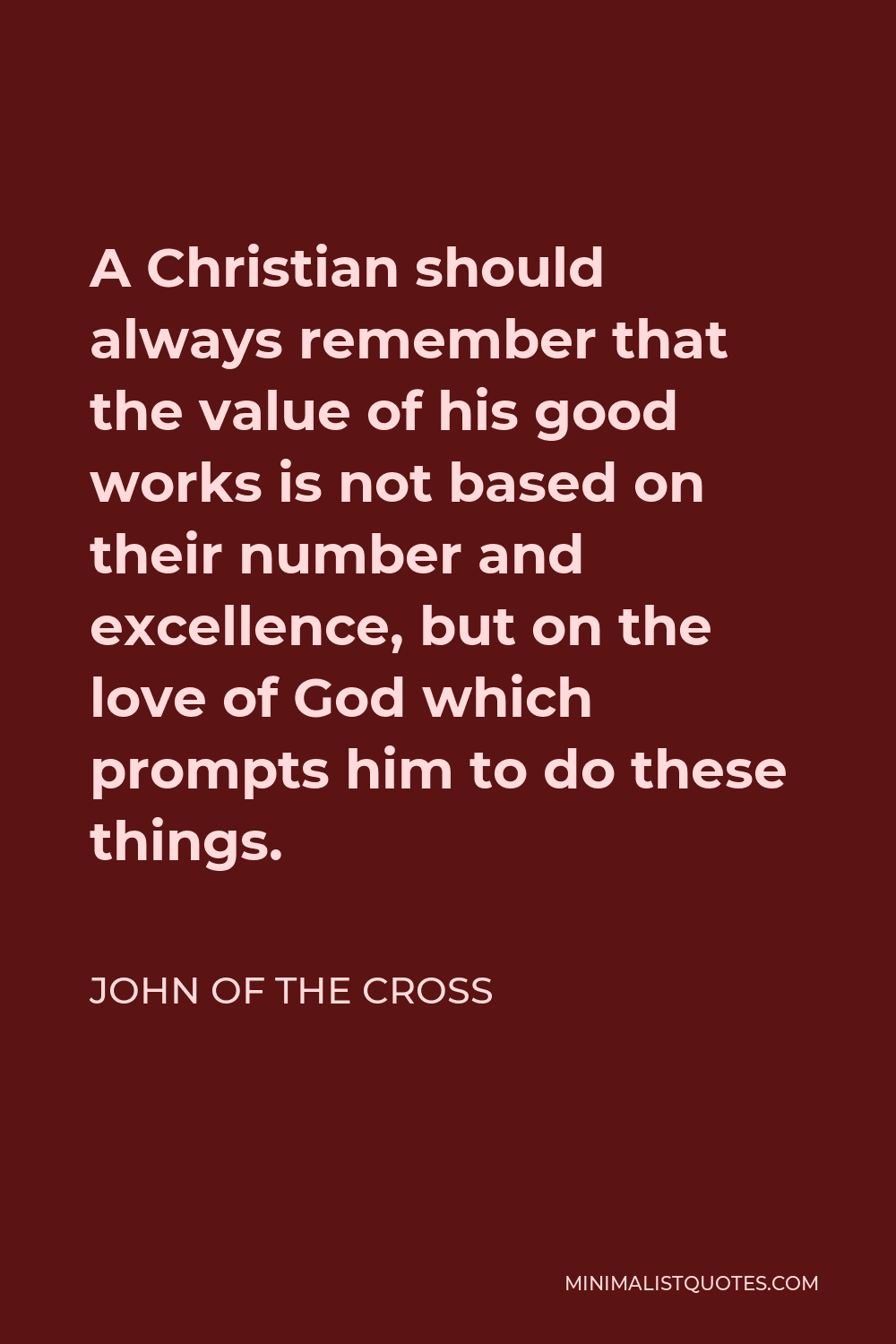 John of the Cross Quote - A Christian should always remember that the value of his good works is not based on their number and excellence, but on the love of God which prompts him to do these things.