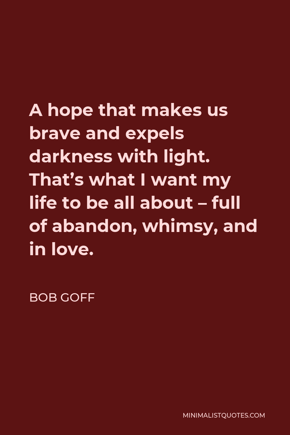 Bob Goff Quote - A hope that makes us brave and expels darkness with light. That’s what I want my life to be all about – full of abandon, whimsy, and in love.