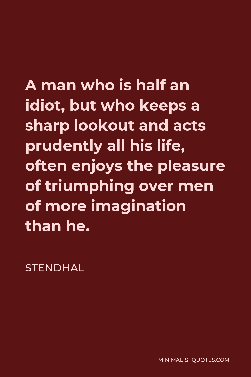 Stendhal Quote - A man who is half an idiot, but who keeps a sharp lookout and acts prudently all his life, often enjoys the pleasure of triumphing over men of more imagination than he.