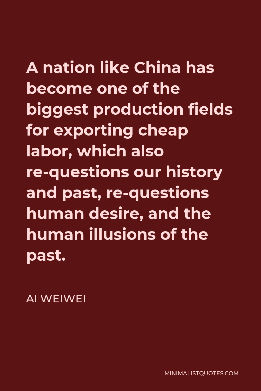 Ai Weiwei Quote - A nation like China has become one of the biggest production fields for exporting cheap labor, which also re-questions our history and past, re-questions human desire, and the human illusions of the past.
