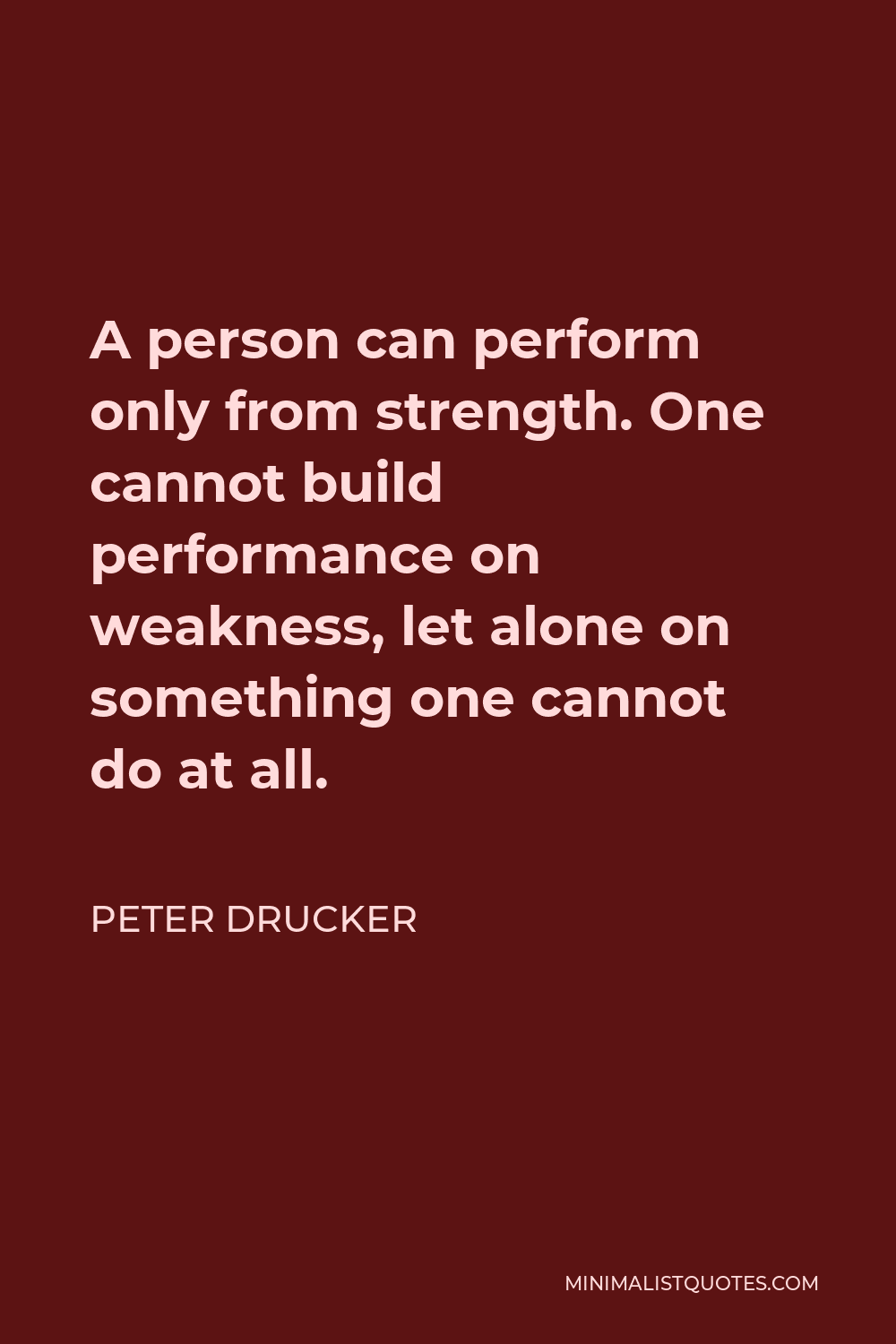 Peter Drucker Quote - A person can perform only from strength. One cannot build performance on weakness, let alone on something one cannot do at all.