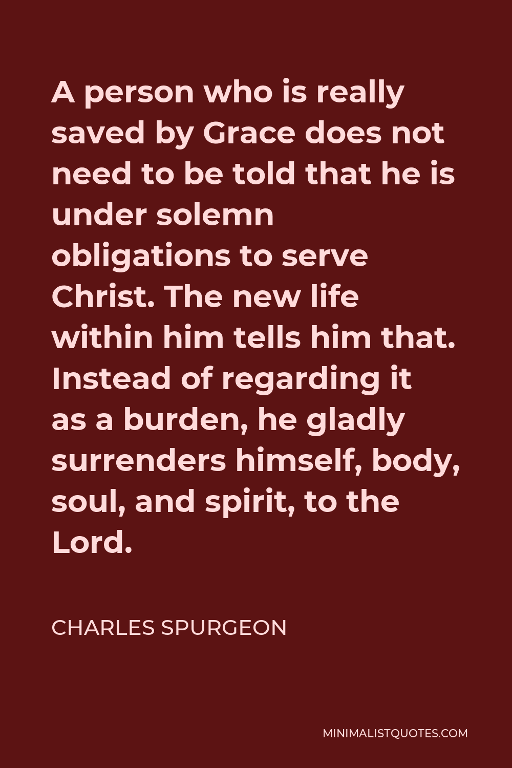 Charles Spurgeon Quote - A person who is really saved by Grace does not need to be told that he is under solemn obligations to serve Christ. The new life within him tells him that. Instead of regarding it as a burden, he gladly surrenders himself, body, soul, and spirit, to the Lord.