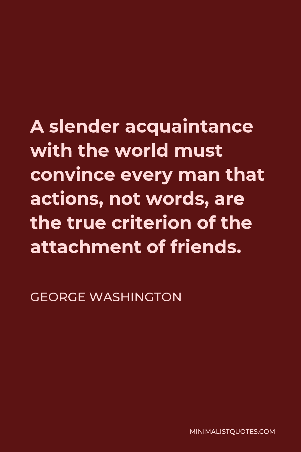 George Washington Quote - A slender acquaintance with the world must convince every man that actions, not words, are the true criterion of the attachment of friends.