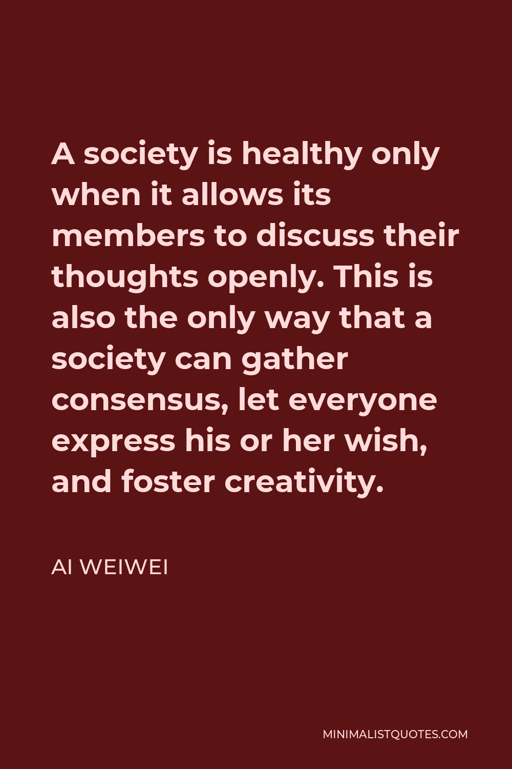 Ai Weiwei Quote - A society is healthy only when it allows its members to discuss their thoughts openly. This is also the only way that a society can gather consensus, let everyone express his or her wish, and foster creativity.