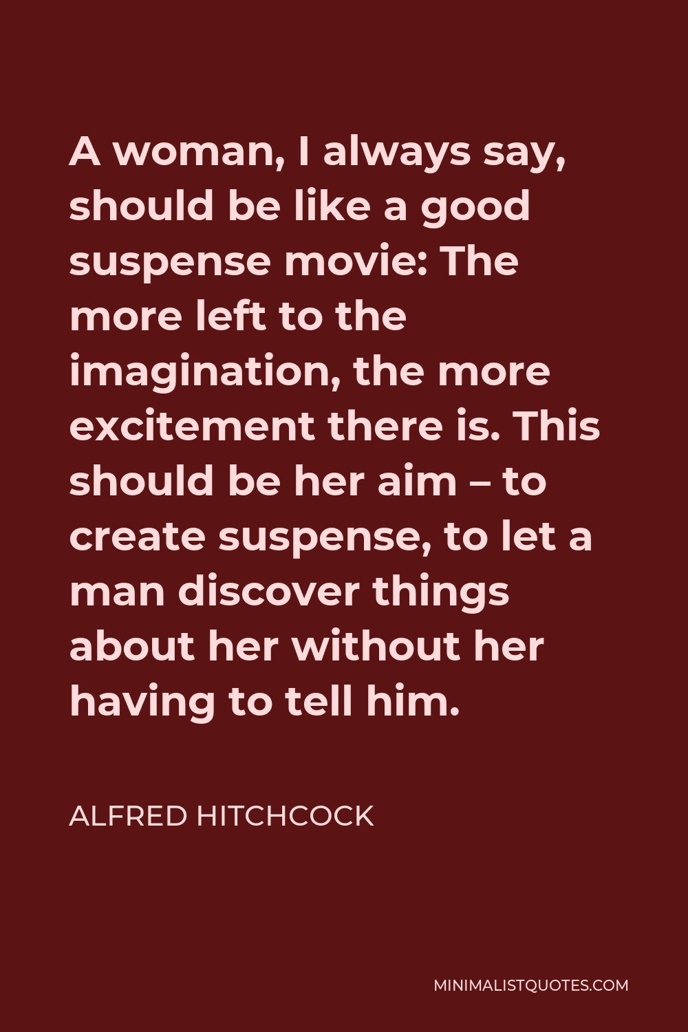 Alfred Hitchcock Quote - A woman, I always say, should be like a good suspense movie: The more left to the imagination, the more excitement there is. This should be her aim – to create suspense, to let a man discover things about her without her having to tell him.