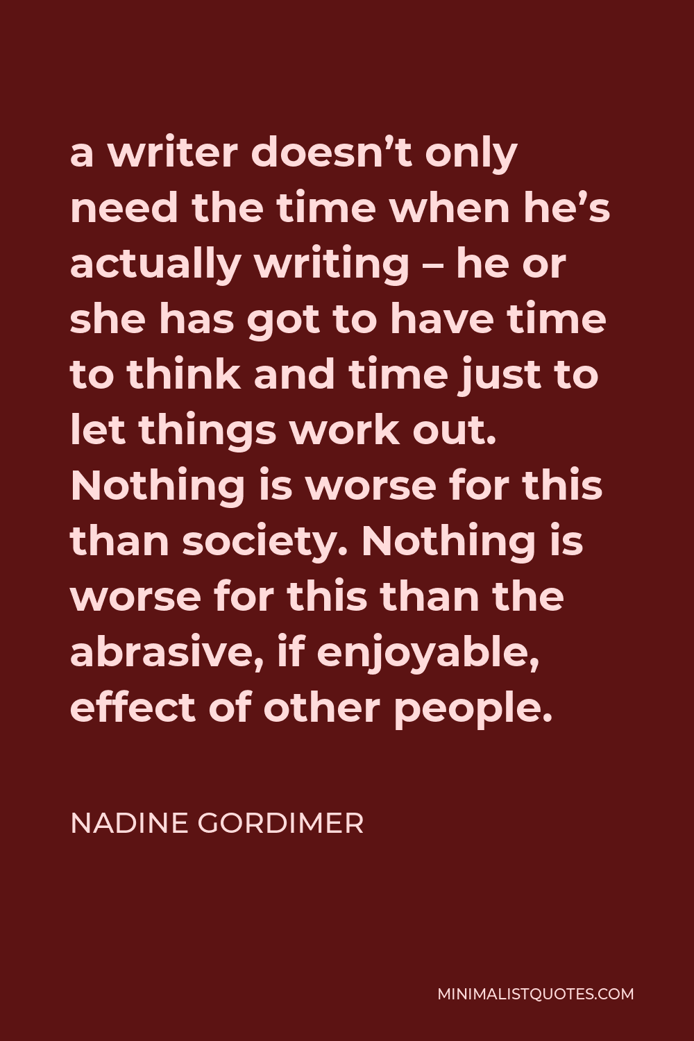 Nadine Gordimer Quote - a writer doesn’t only need the time when he’s actually writing – he or she has got to have time to think and time just to let things work out. Nothing is worse for this than society. Nothing is worse for this than the abrasive, if enjoyable, effect of other people.