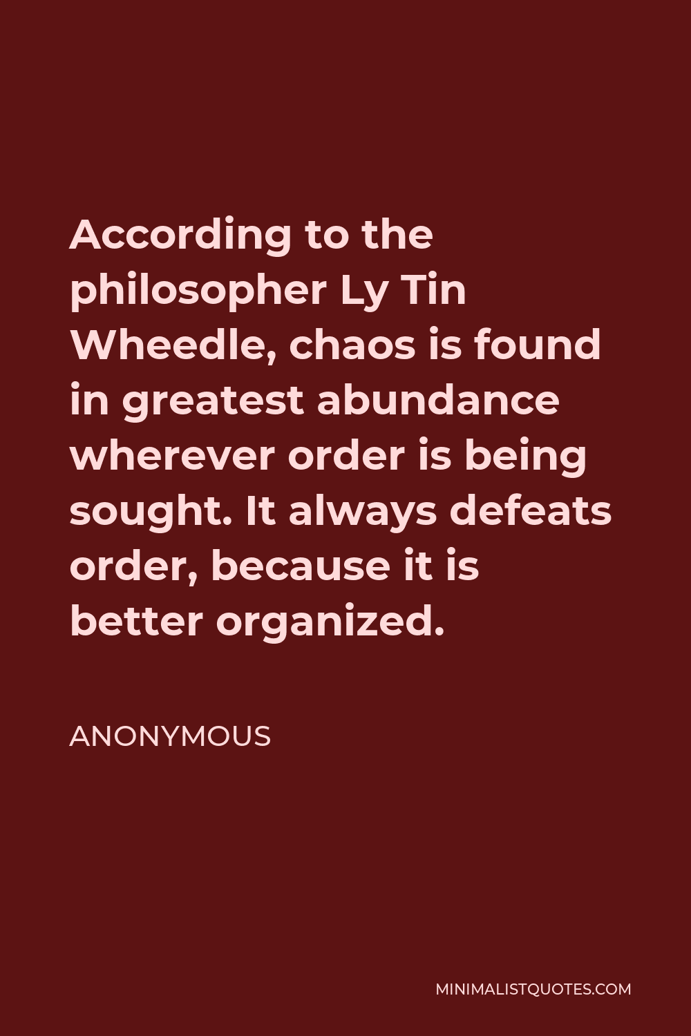 Anonymous Quote - According to the philosopher Ly Tin Wheedle, chaos is found in greatest abundance wherever order is being sought. It always defeats order, because it is better organized.