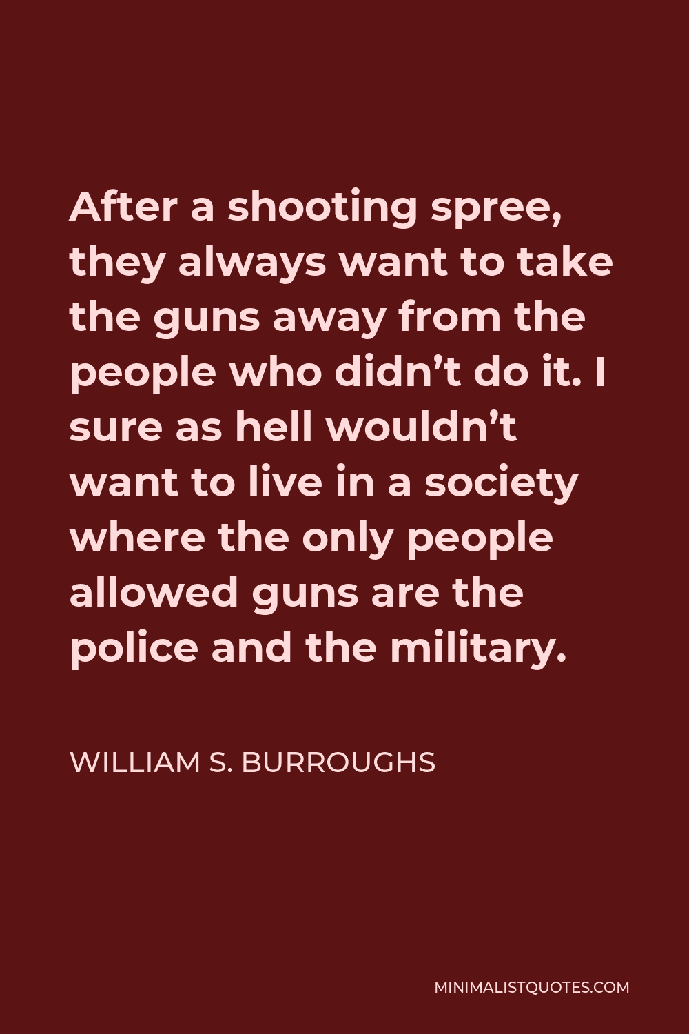 William S. Burroughs Quote - After a shooting spree, they always want to take the guns away from the people who didn’t do it. I sure as hell wouldn’t want to live in a society where the only people allowed guns are the police and the military.