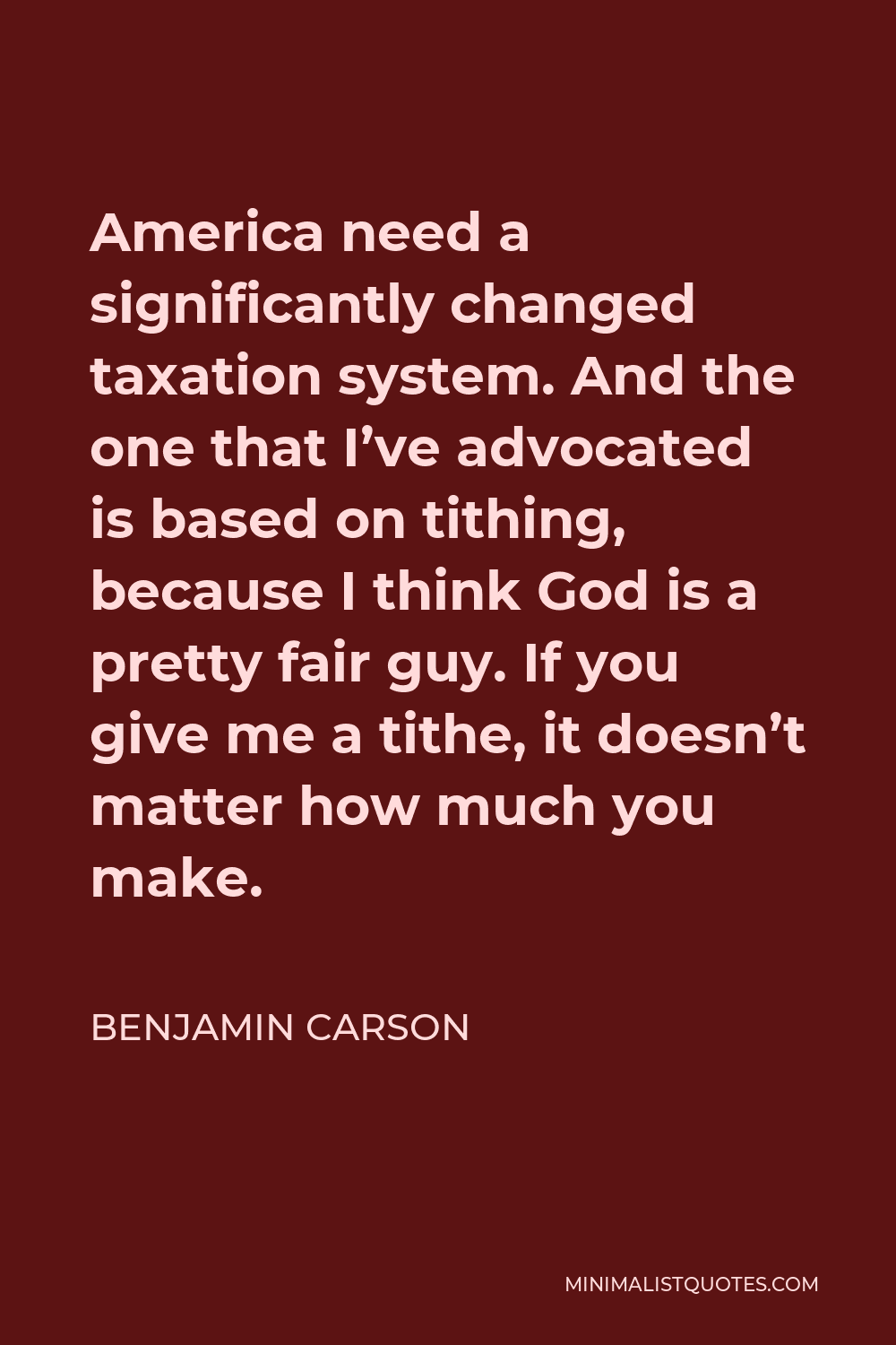 Benjamin Carson Quote - America need a significantly changed taxation system. And the one that I’ve advocated is based on tithing, because I think God is a pretty fair guy. If you give me a tithe, it doesn’t matter how much you make.