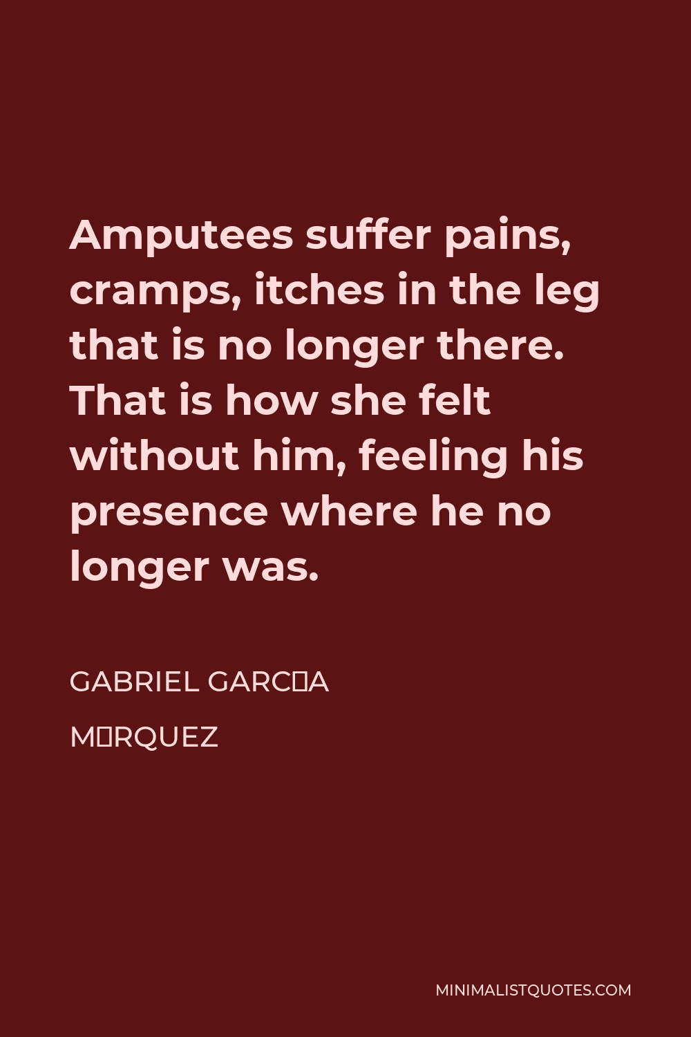 Gabriel García Márquez Quote - Amputees suffer pains, cramps, itches in the leg that is no longer there. That is how she felt without him, feeling his presence where he no longer was.
