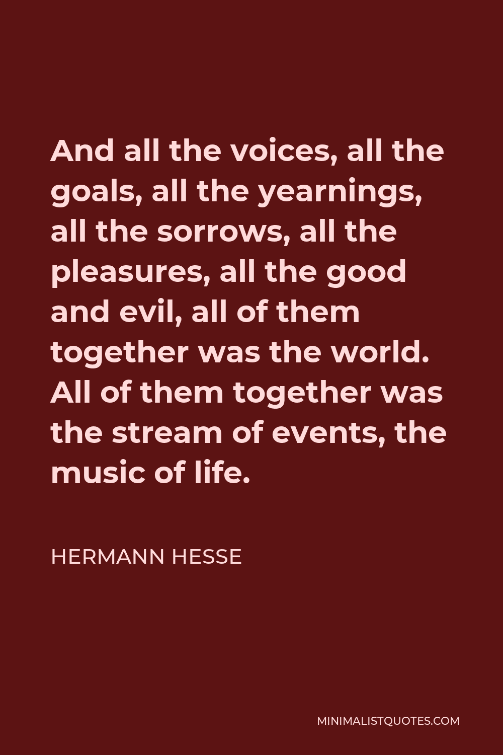 Hermann Hesse Quote - And all the voices, all the goals, all the yearnings, all the sorrows, all the pleasures, all the good and evil, all of them together was the world. All of them together was the stream of events, the music of life.