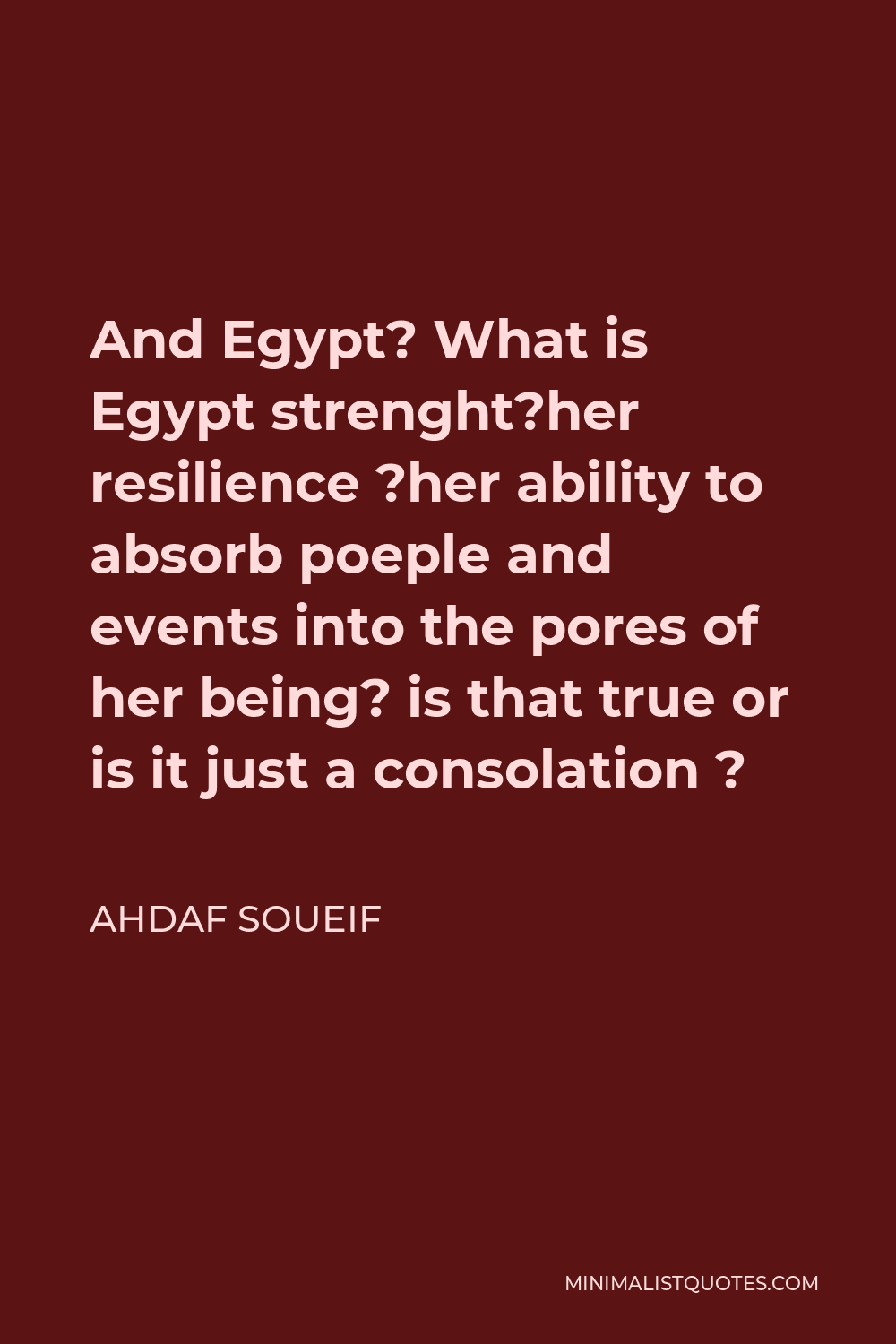 Ahdaf Soueif Quote - And Egypt? What is Egypt strenght?her resilience ?her ability to absorb poeple and events into the pores of her being? is that true or is it just a consolation ?