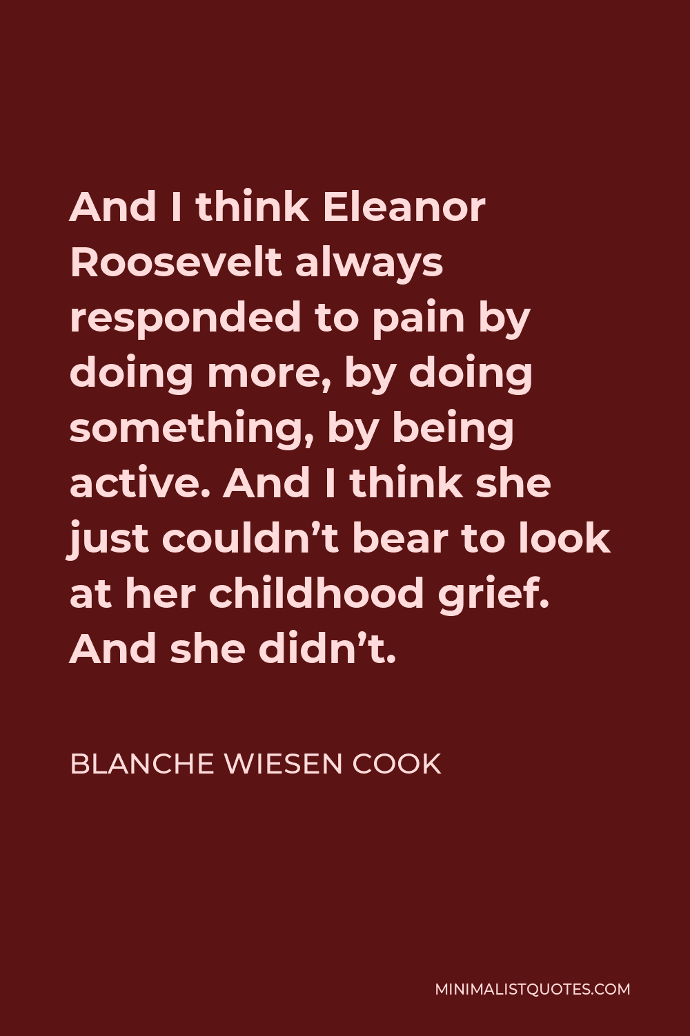 Blanche Wiesen Cook Quote - And I think Eleanor Roosevelt always responded to pain by doing more, by doing something, by being active. And I think she just couldn’t bear to look at her childhood grief. And she didn’t.