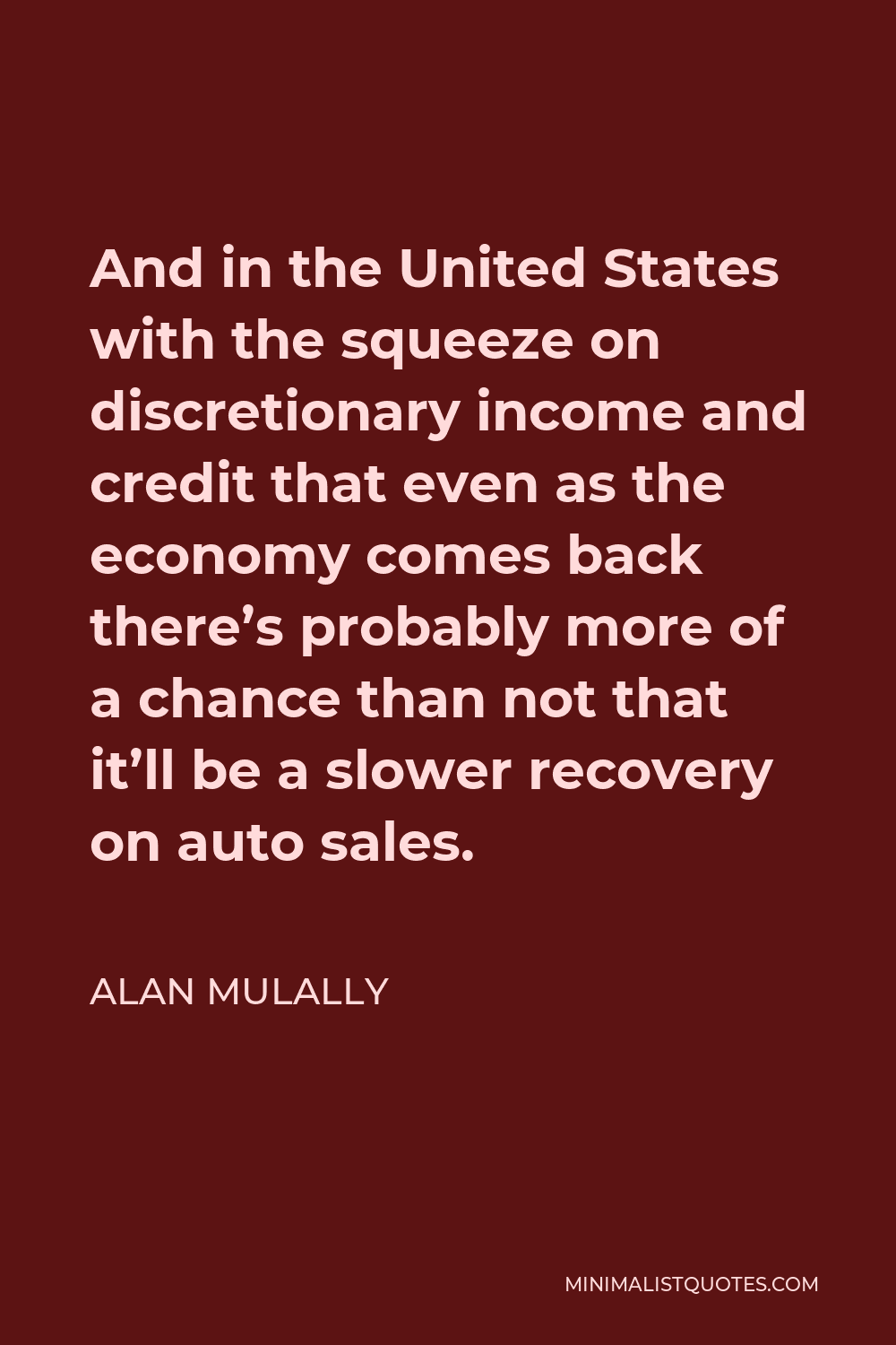 Alan Mulally Quote - And in the United States with the squeeze on discretionary income and credit that even as the economy comes back there’s probably more of a chance than not that it’ll be a slower recovery on auto sales.