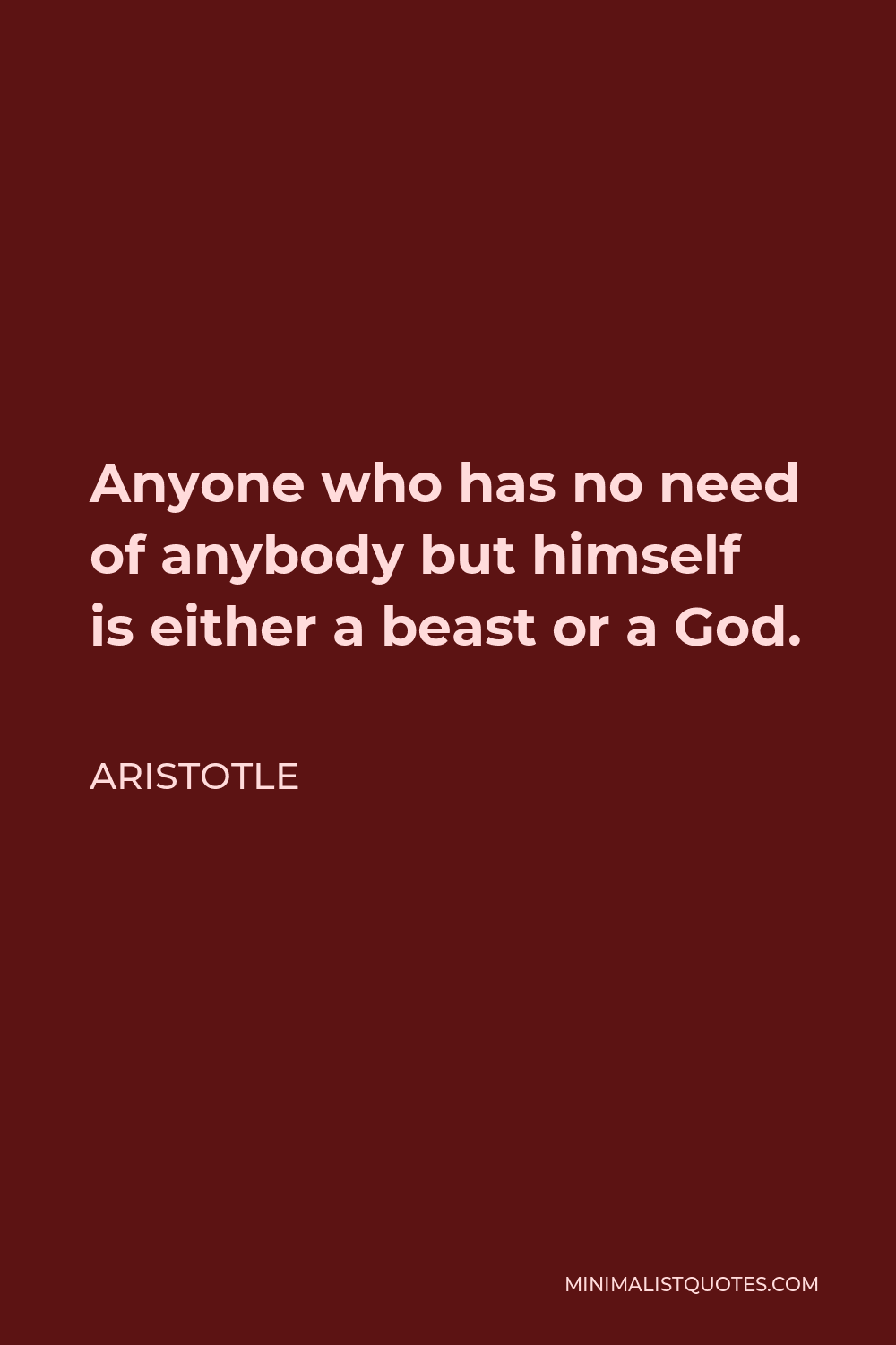 Aristotle Quote - Anyone who has no need of anybody but himself is either a beast or a God.