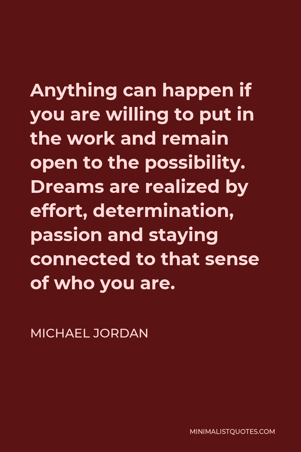 Michael Jordan Quote - Anything can happen if you are willing to put in the work and remain open to the possibility. Dreams are realized by effort, determination, passion and staying connected to that sense of who you are.