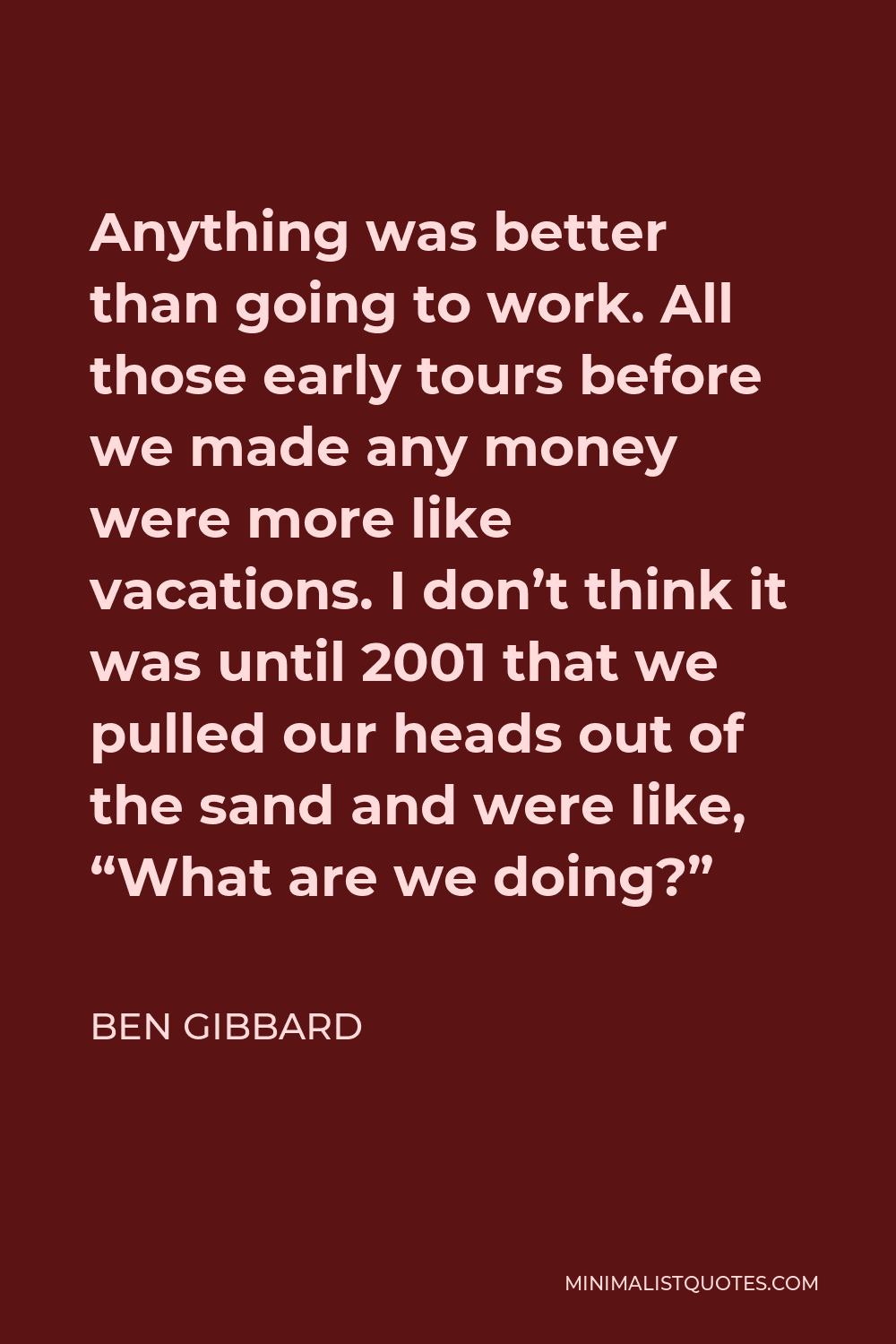 Ben Gibbard Quote - Anything was better than going to work. All those early tours before we made any money were more like vacations. I don’t think it was until 2001 that we pulled our heads out of the sand and were like, “What are we doing?”